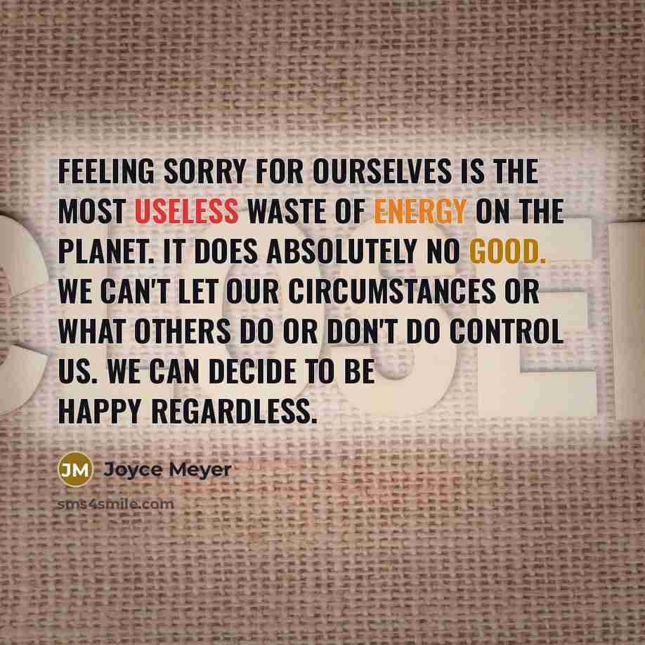 “Feeling sorry for ourselves is the most useless waste of energy on the planet. It does absolutely no good. We can't let our circumstances or what others do or don't do control us. We can decide to be happy regardless.” quote by Joyce Meyer