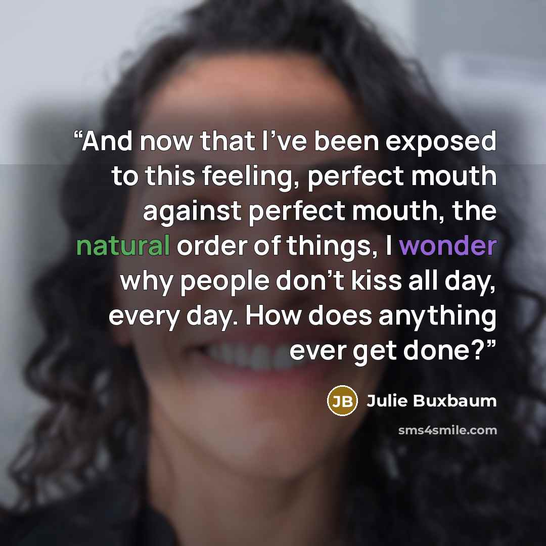 “And now that I've been exposed to this feeling, perfect mouth against perfect mouth, the natural order of things, I wonder why people don't kiss all day, every day. How does anything ever get done?” quote by Julie Buxbaum