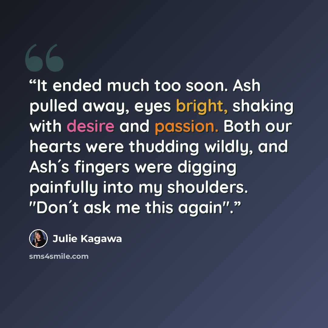 “It ended much too soon. Ash pulled away, eyes bright, shaking with desire and passion. Both our hearts were thudding wildly, and Ash´s fingers were digging painfully into my shoulders. "Don´t ask me this again".” quote by Julie Kagawa