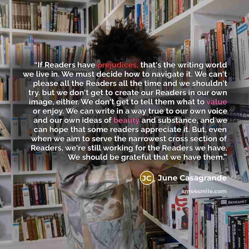 “If Readers have prejudices, that's the writing world we live in. We must decide how to navigate it. We can't please all the Readers all the time and we shouldn't try. but we don't get to create our Readers in our own image, either. We don't get to tell them what to value or enjoy. We can write in…” quote by June Casagrande