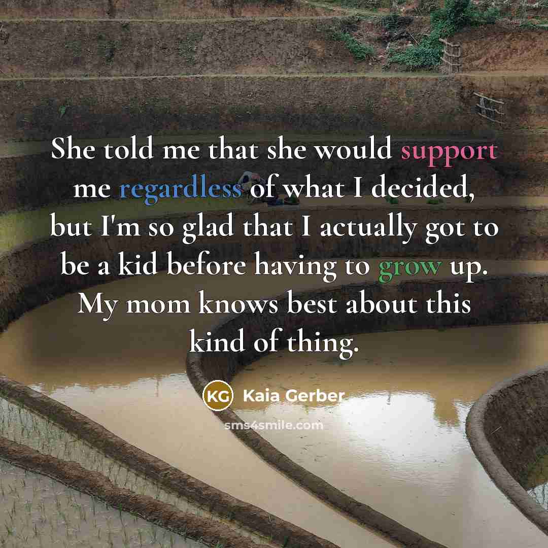 “She told me that she would support me regardless of what I decided, but I'm so glad that I actually got to be a kid before having to grow up. My mom knows best about this kind of thing.” quote by Kaia Gerber