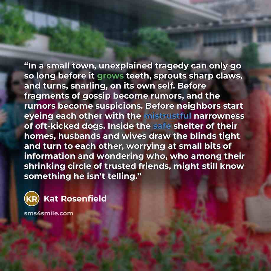 “In a small town, unexplained tragedy can only go so long before it grows teeth, sprouts sharp claws, and turns, snarling, on its own self. Before fragments of gossip become rumors, and the rumors become suspicions. Before neighbors start eyeing each other with the mistrustful narrowness of…” quote by Kat Rosenfield
