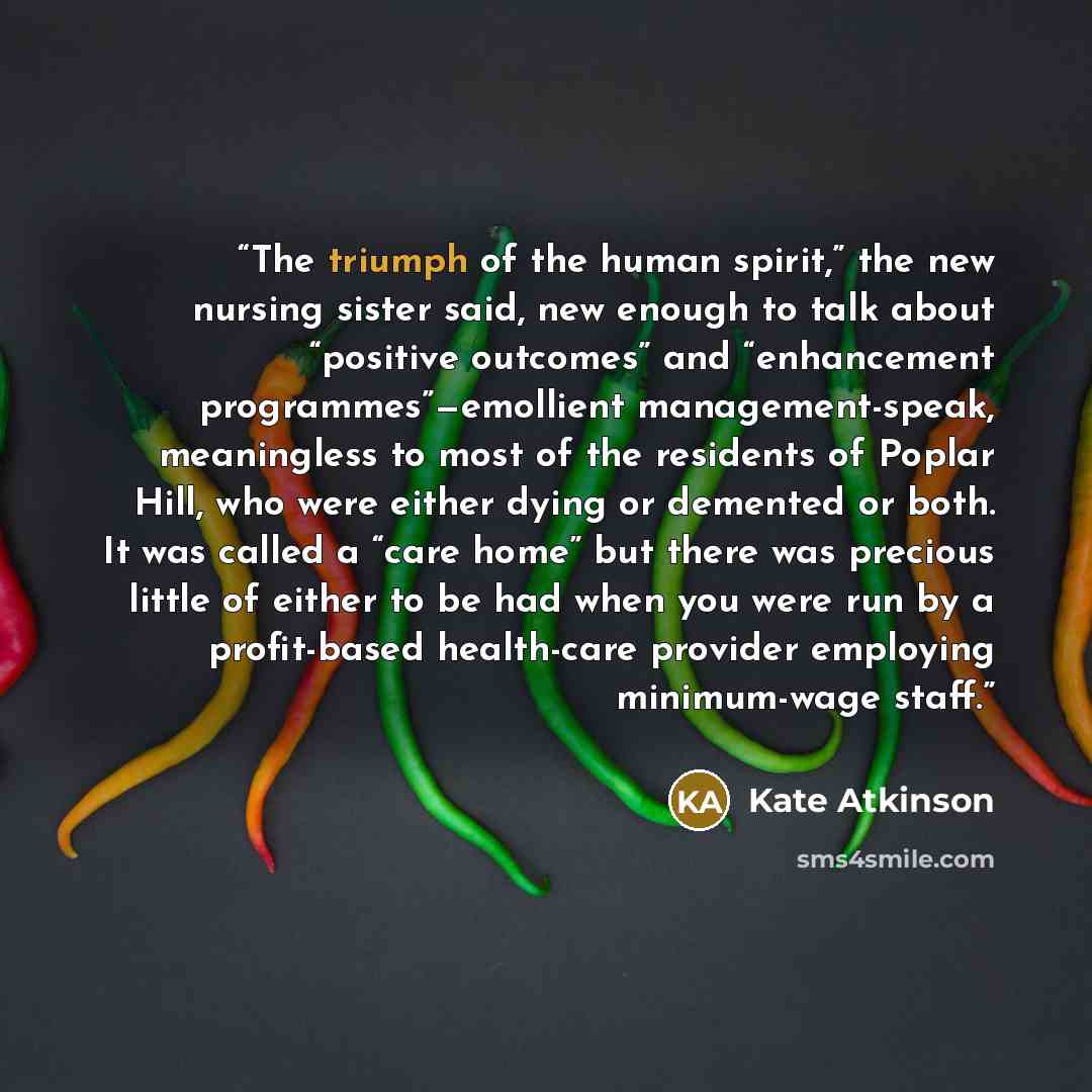 “The triumph of the human spirit,” the new nursing sister said, new enough to talk about “positive outcomes” and “enhancement programmes”—emollient management-speak, meaningless to most of the residents of Poplar Hill, who were either dying or demented or both. It was called a “care home” but there…” quote by Kate Atkinson