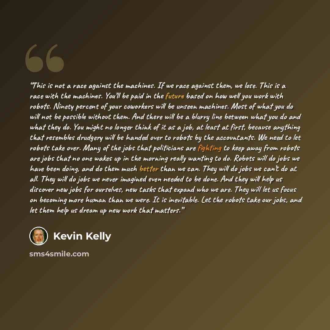 “This is not a race against the machines. If we race against them, we lose. This is a race with the machines. You’ll be paid in the future based on how well you work with robots. Ninety percent of your coworkers will be unseen machines. Most of what you do will not be possible without them. And…” quote by Kevin Kelly