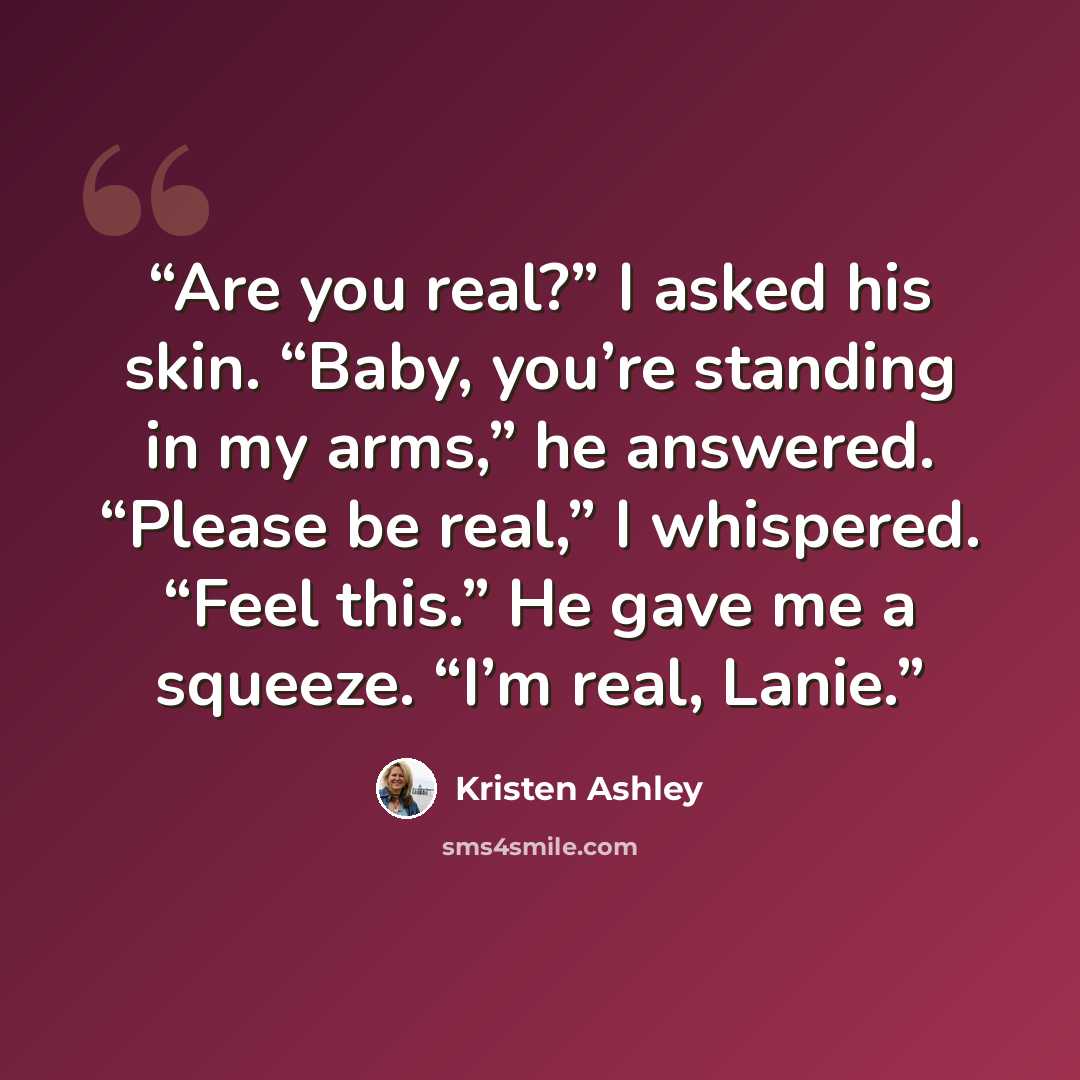 “Are you real?” I asked his skin. “Baby, you’re standing in my arms,” he answered. “Please be real,” I whispered. “Feel this.” He gave me a squeeze. “I’m real, Lanie.” quote by Kristen Ashley