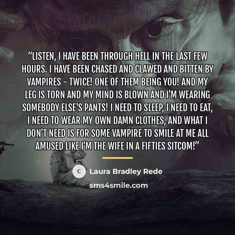 “Listen, I have been through Hell in the last few hours. I have been chased and clawed and bitten by vampires - twice! One of them being you! And my leg is torn and my mind is blown and I'm wearing somebody else's pants! I need to sleep, I need to eat, I need to wear my own damn clothes, and what I…” quote by Laura Bradley Rede