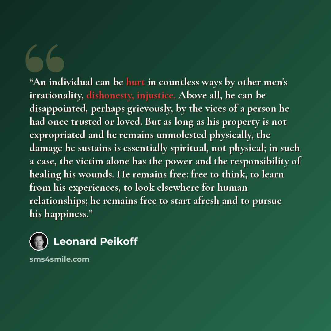 “An individual can be hurt in countless ways by other men's irrationality, dishonesty, injustice. Above all, he can be disappointed, perhaps grievously, by the vices of a person he had once trusted or loved. But as long as his property is not expropriated and he remains unmolested physically, the…” quote by Leonard Peikoff