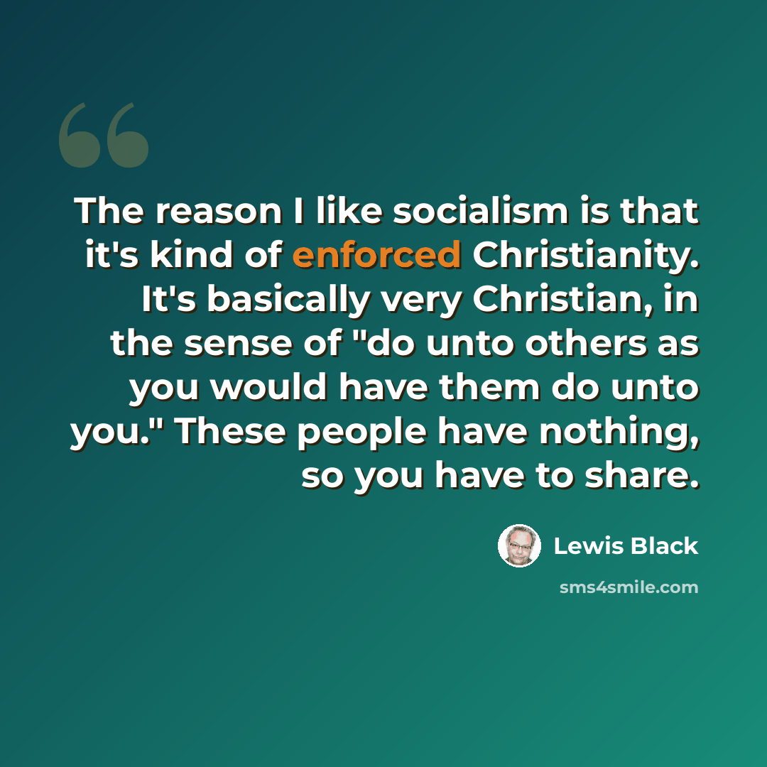 “The reason I like socialism is that it's kind of enforced Christianity. It's basically very Christian, in the sense of "do unto others as you would have them do unto you." These people have nothing, so you have to share.” quote by Lewis Black