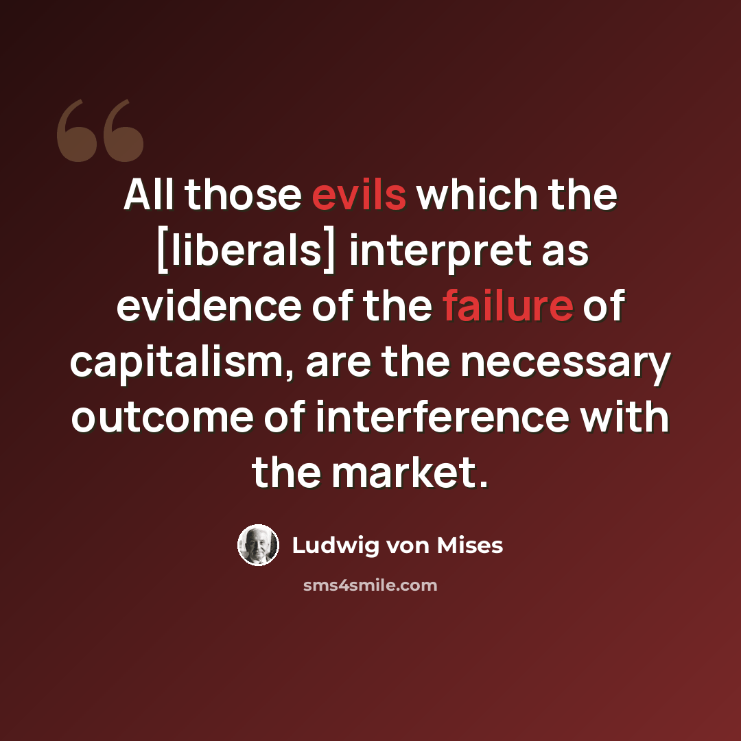 “All those evils which the [liberals] interpret as evidence of the failure of capitalism, are the necessary outcome of interference with the market.” quote by Ludwig von Mises
