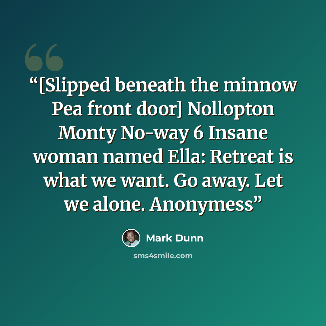 “[Slipped beneath the minnow Pea front door] Nollopton Monty No-way 6 Insane woman named Ella: Retreat is what we want. Go away. Let we alone. Anonymess” quote by Mark Dunn