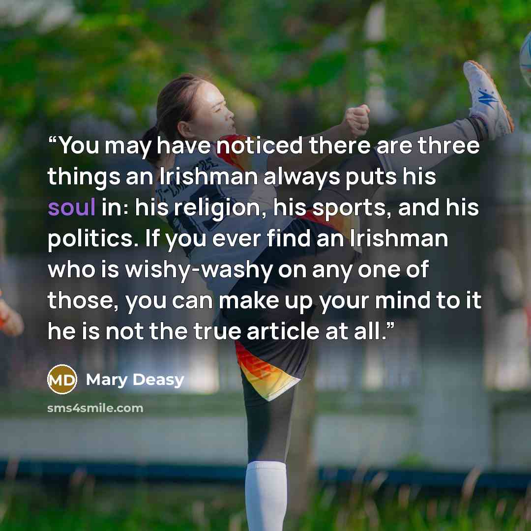 “You may have noticed there are three things an Irishman always puts his soul in: his religion, his sports, and his politics. If you ever find an Irishman who is wishy-washy on any one of those, you can make up your mind to it he is not the true article at all.” quote by Mary Deasy