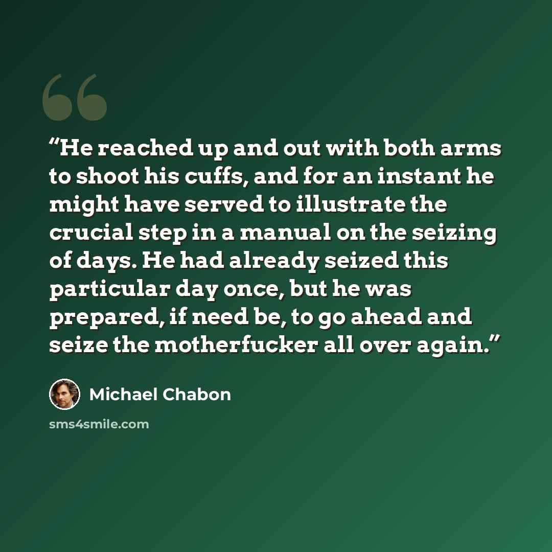 “He reached up and out with both arms to shoot his cuffs, and for an instant he might have served to illustrate the crucial step in a manual on the seizing of days. He had already seized this particular day once, but he was prepared, if need be, to go ahead and seize the motherfucker all over again.” quote by Michael Chabon
