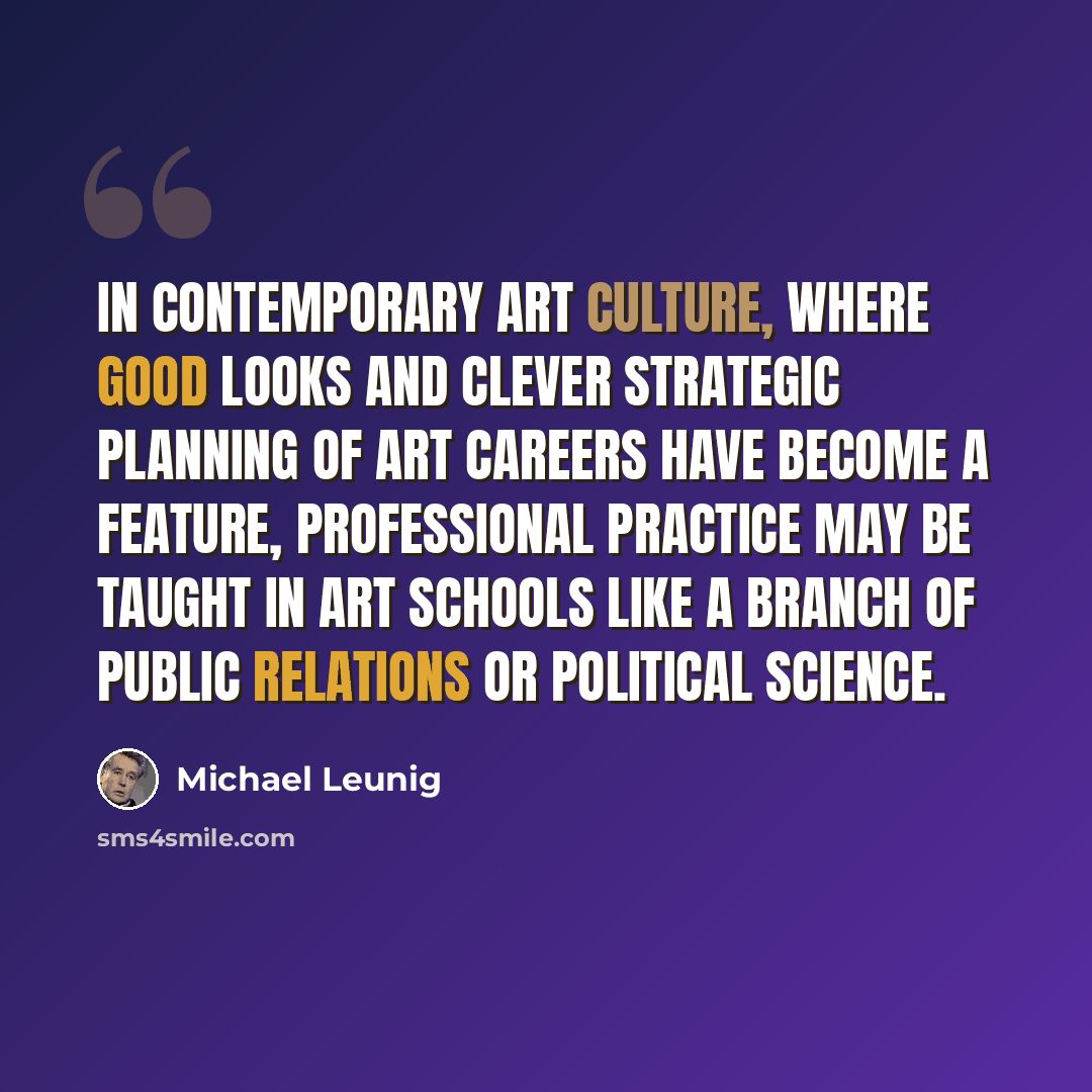 “In contemporary art culture, where good looks and clever strategic planning of art careers have become a feature, professional practice may be taught in art schools like a branch of public relations or political science.” quote by Michael Leunig