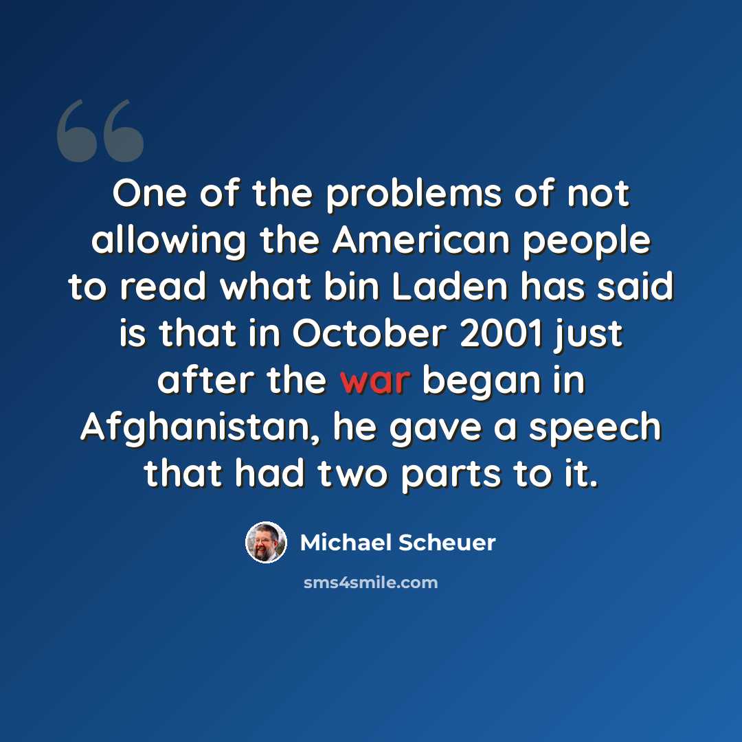 “One of the problems of not allowing the American people to read what bin Laden has said is that in October 2001 just after the war began in Afghanistan, he gave a speech that had two parts to it.” quote by Michael Scheuer