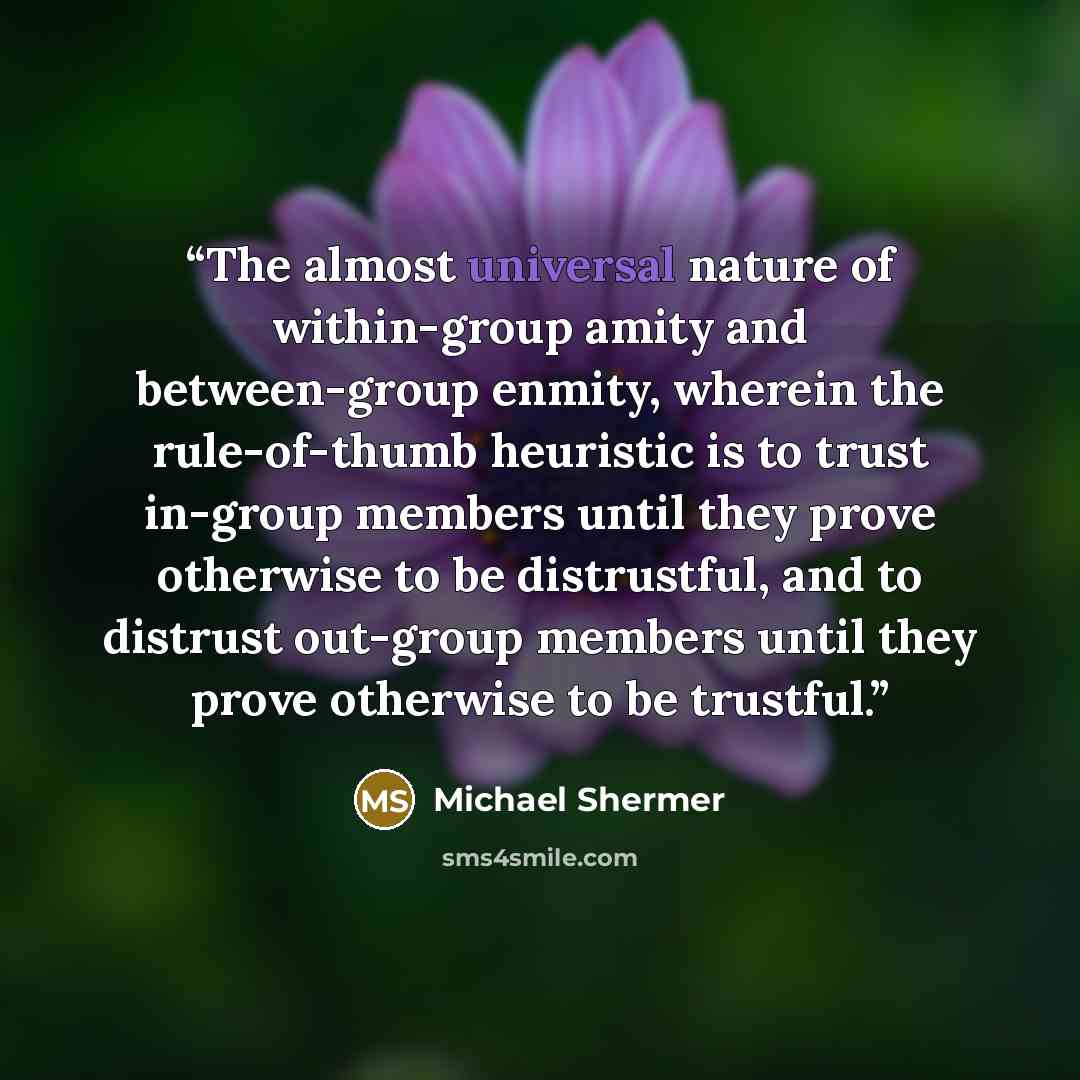 “The almost universal nature of within-group amity and between-group enmity, wherein the rule-of-thumb heuristic is to trust in-group members until they prove otherwise to be distrustful, and to distrust out-group members until they prove otherwise to be trustful.” quote by Michael Shermer