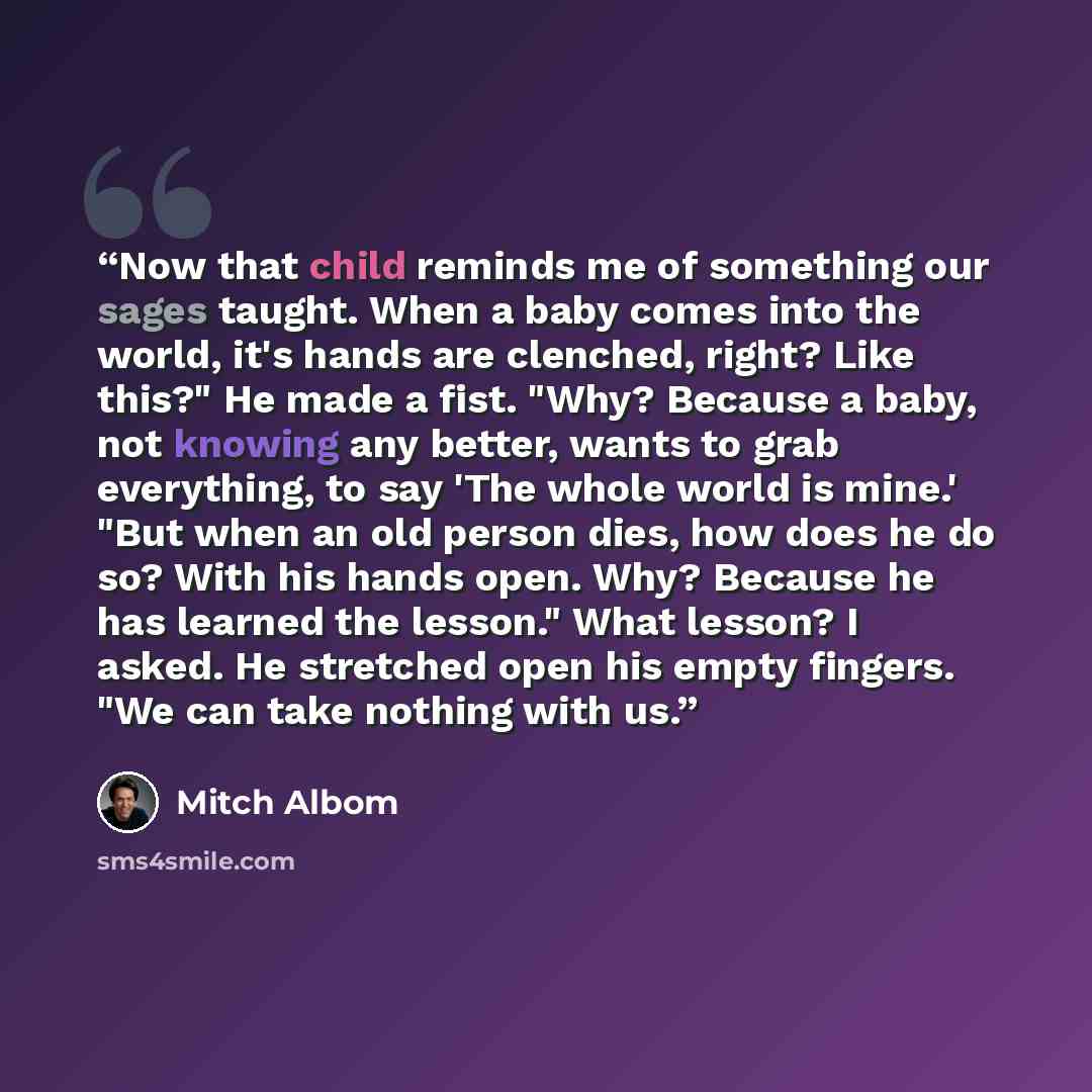 “Now that child reminds me of something our sages taught. When a baby comes into the world, it's hands are clenched, right? Like this?" He made a fist. "Why? Because a baby, not knowing any better, wants to grab everything, to say 'The whole world is mine.' "But when an old person dies, how does he…” quote by Mitch Albom