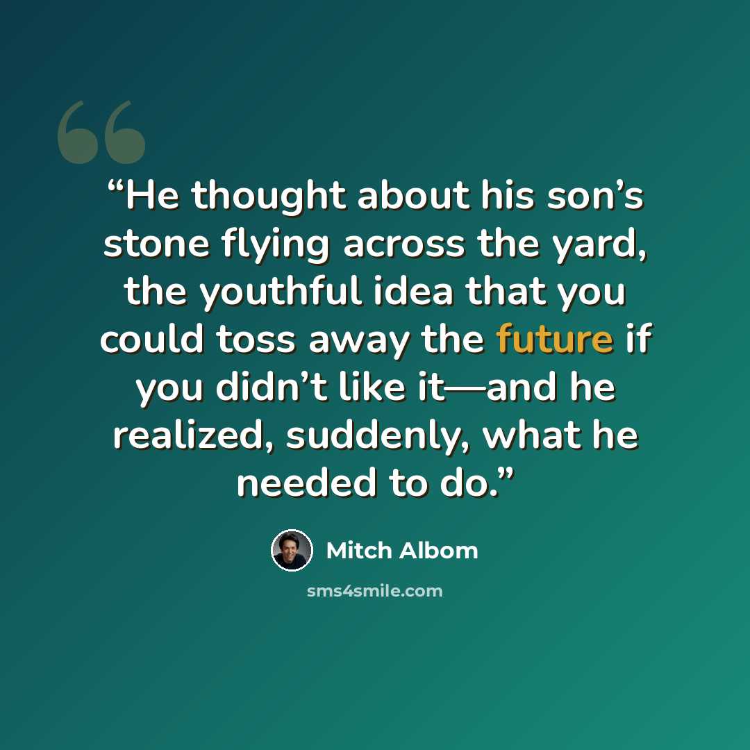 “He thought about his son’s stone flying across the yard, the youthful idea that you could toss away the future if you didn’t like it—and he realized, suddenly, what he needed to do.” quote by Mitch Albom