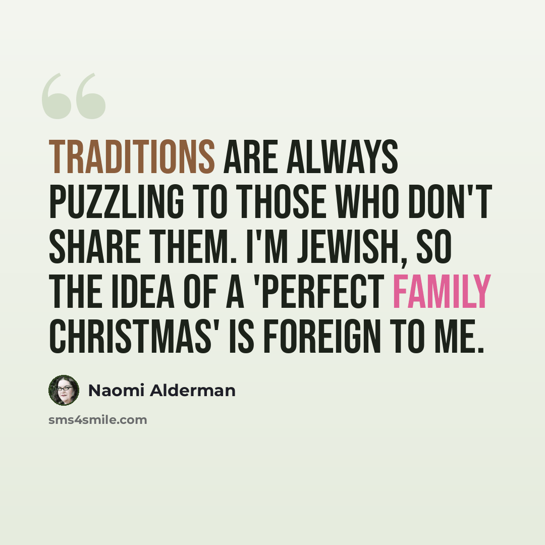 “Traditions are always puzzling to those who don't share them. I'm Jewish, so the idea of a 'perfect family Christmas' is foreign to me.” quote by Naomi Alderman