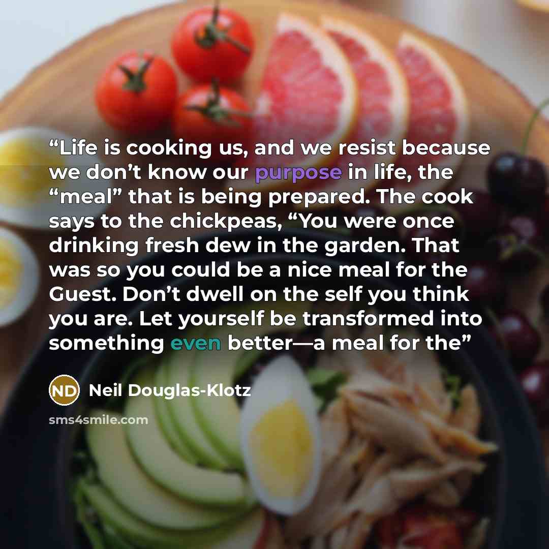 “Life is cooking us, and we resist because we don’t know our purpose in life, the “meal” that is being prepared. The cook says to the chickpeas, “You were once drinking fresh dew in the garden. That was so you could be a nice meal for the Guest. Don’t dwell on the self you think you are. Let…” quote by Neil Douglas-Klotz
