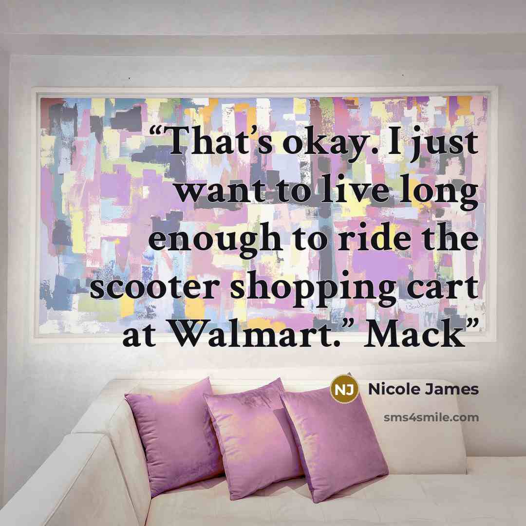 “That’s okay. I just want to live long enough to ride the scooter shopping cart at Walmart.” Mack” quote by Nicole James