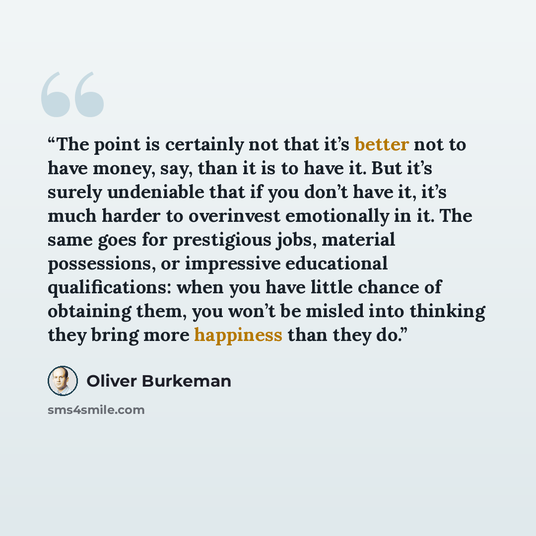 “The point is certainly not that it’s better not to have money, say, than it is to have it. But it’s surely undeniable that if you don’t have it, it’s much harder to overinvest emotionally in it. The same goes for prestigious jobs, material possessions, or impressive educational qualifications…” quote by Oliver Burkeman