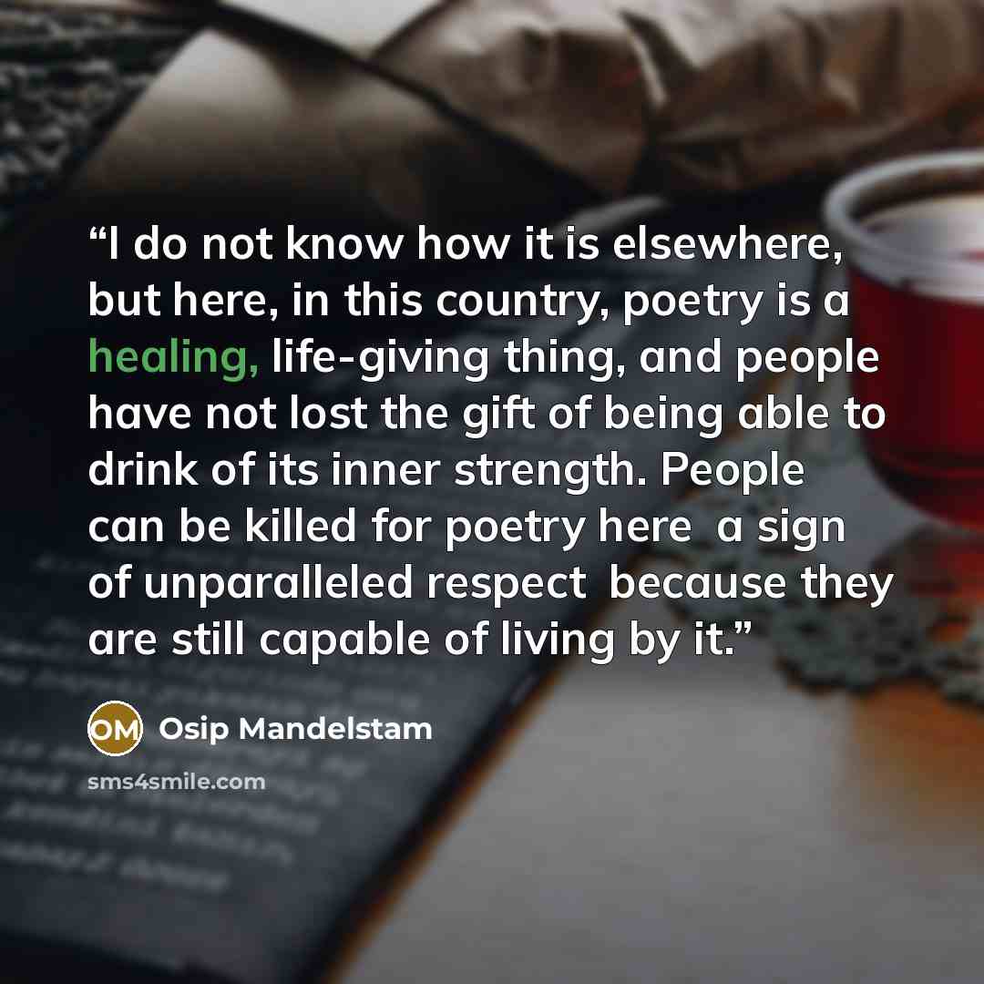 “I do not know how it is elsewhere, but here, in this country, poetry is a healing, life-giving thing, and people have not lost the gift of being able to drink of its inner strength. People can be killed for poetry herea sign of unparalleled respectbecause they are still capable of living by it.” quote by Osip Mandelstam