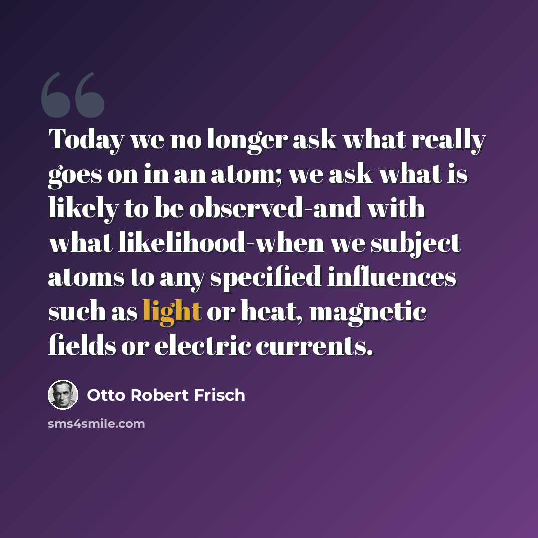 “Today we no longer ask what really goes on in an atom; we ask what is likely to be observed-and with what likelihood-when we subject atoms to any specified influences such as light or heat, magnetic fields or electric currents.” quote by Otto Robert Frisch