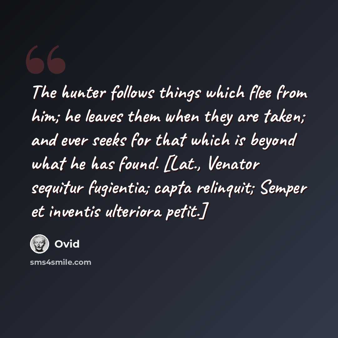 “The hunter follows things which flee from him; he leaves them when they are taken; and ever seeks for that which is beyond what he has found. [Lat., Venator sequitur fugientia; capta relinquit; Semper et inventis ulteriora petit.]” quote by Ovid