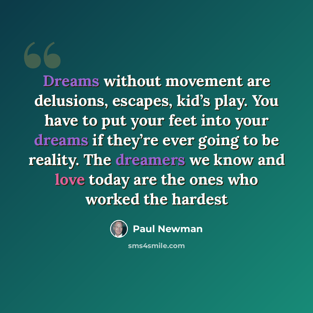 “Dreams without movement are delusions, escapes, kid’s play. You have to put your feet into your dreams if they’re ever going to be reality. The dreamers we know and love today are the ones who worked the hardest” quote by Paul Newman