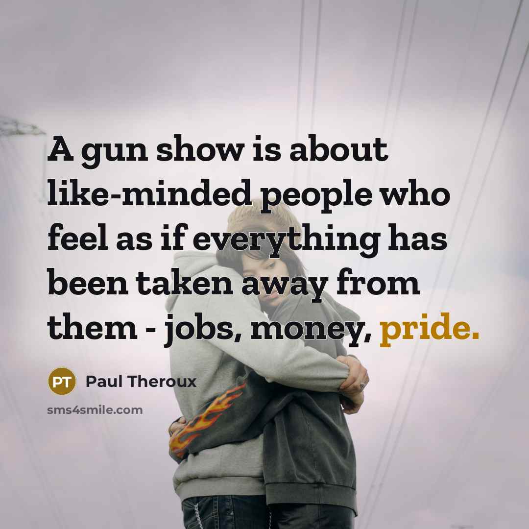 “A gun show is about like-minded people who feel as if everything has been taken away from them - jobs, money, pride.” quote by Paul Theroux