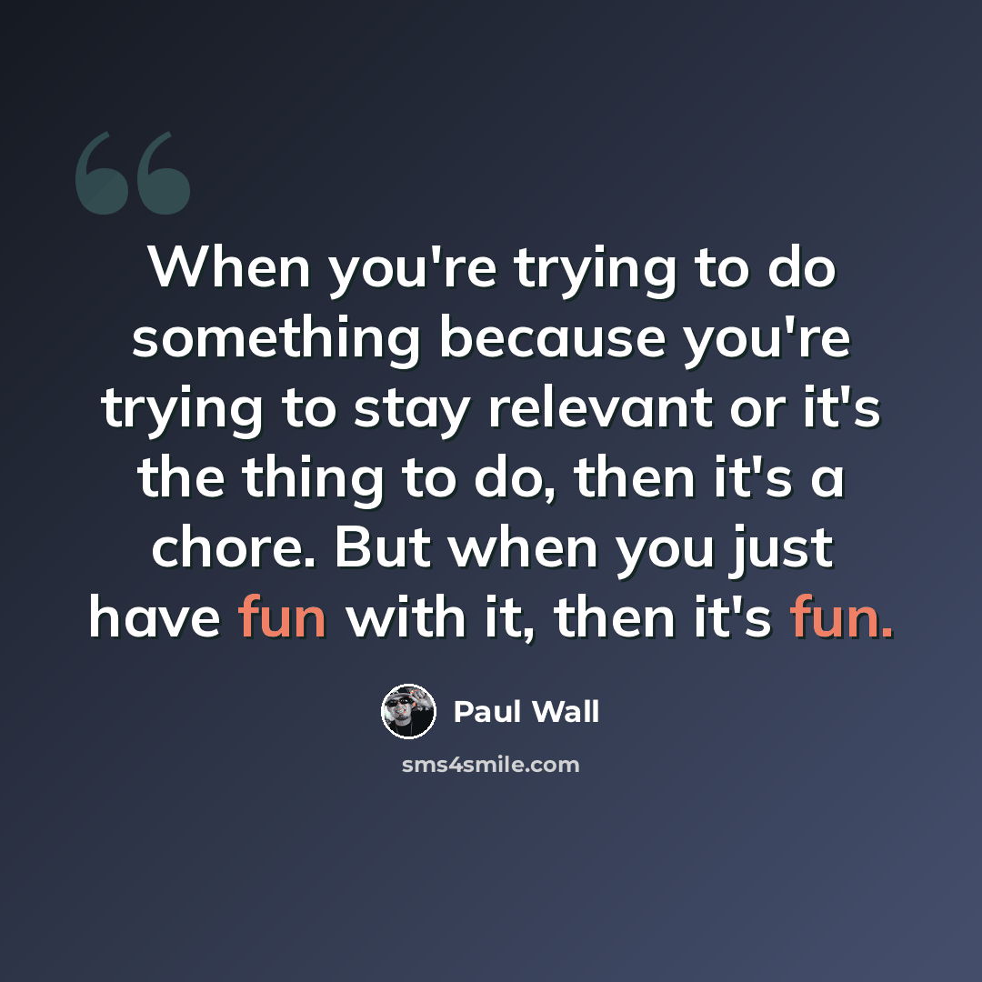 “When you're trying to do something because you're trying to stay relevant or it's the thing to do, then it's a chore. But when you just have fun with it, then it's fun.” quote by Paul Wall