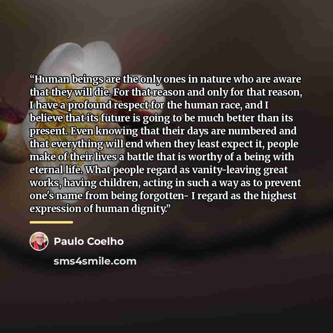 “Human beings are the only ones in nature who are aware that they will die. For that reason and only for that reason, I have a profound respect for the human race, and I believe that its future is going to be much better than its present. Even knowing that their days are numbered and that…” quote by Paulo Coelho
