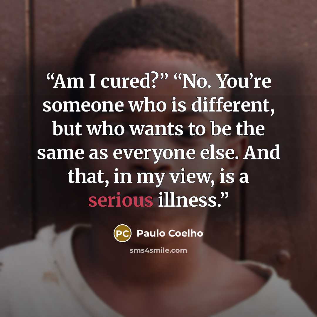 “Am I cured?” “No. You’re someone who is different, but who wants to be the same as everyone else. And that, in my view, is a serious illness.” quote by Paulo Coelho