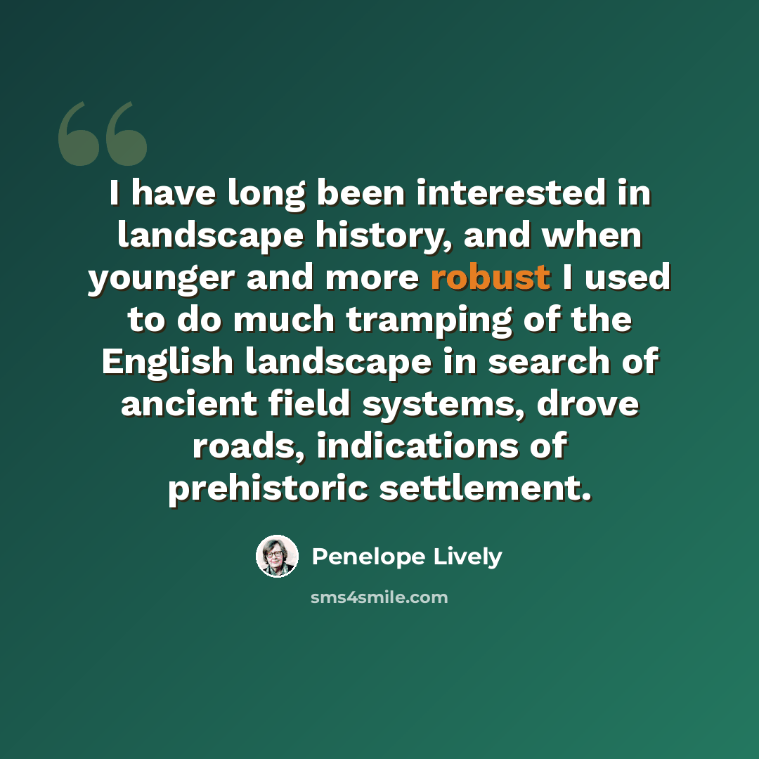 “I have long been interested in landscape history, and when younger and more robust I used to do much tramping of the English landscape in search of ancient field systems, drove roads, indications of prehistoric settlement.” quote by Penelope Lively