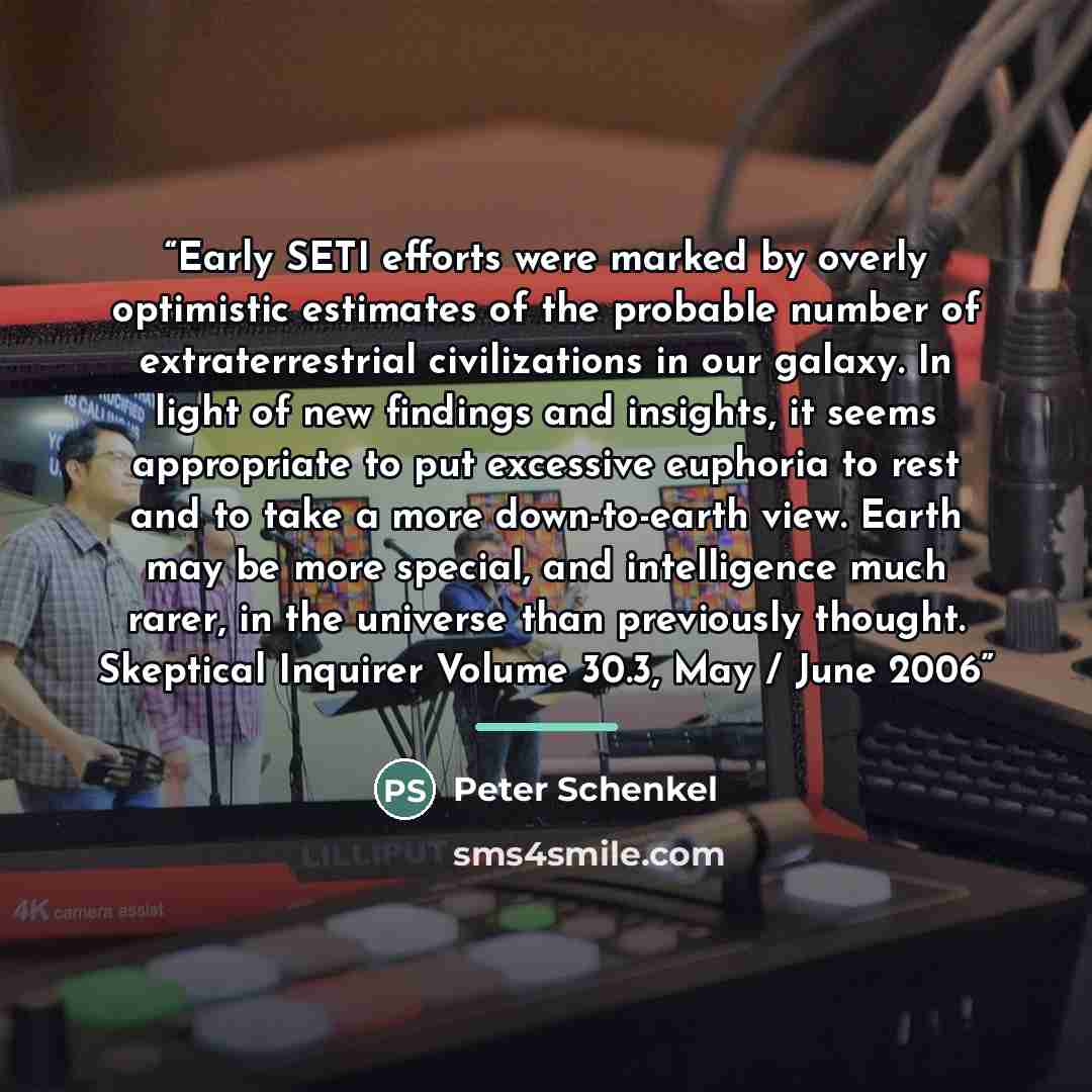 “Early SETI efforts were marked by overly optimistic estimates of the probable number of extraterrestrial civilizations in our galaxy. In light of new findings and insights, it seems appropriate to put excessive euphoria to rest and to take a more down-to-earth view. Earth may be more special, and…” quote by Peter Schenkel