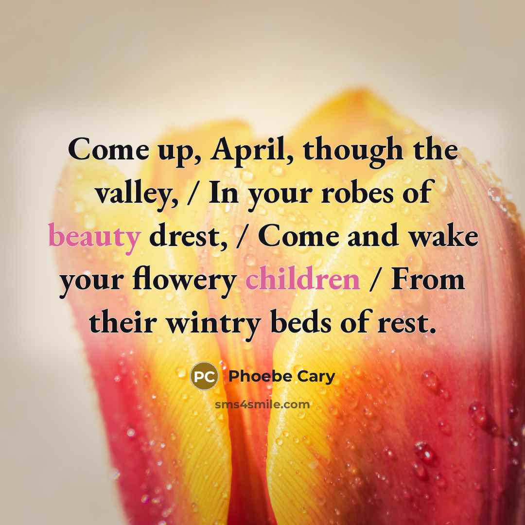 “Come up, April, though the valley, / In your robes of beauty drest, / Come and wake your flowery children / From their wintry beds of rest.” quote by Phoebe Cary