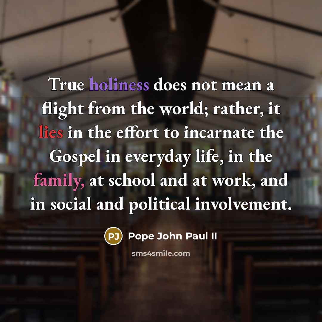“True holiness does not mean a flight from the world; rather, it lies in the effort to incarnate the Gospel in everyday life, in the family, at school and at work, and in social and political involvement.” quote by Pope John Paul II