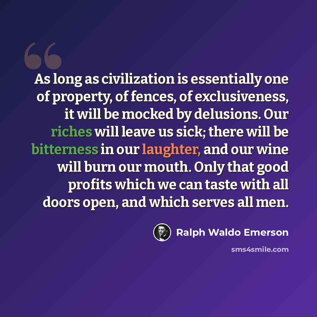 “As long as civilization is essentially one of property, of fences, of exclusiveness, it will be mocked by delusions. Our riches will leave us sick; there will be bitterness in our laughter, and our wine will burn our mouth. Only that good profits which we can taste with all doors open, and which…” quote by Ralph Waldo Emerson