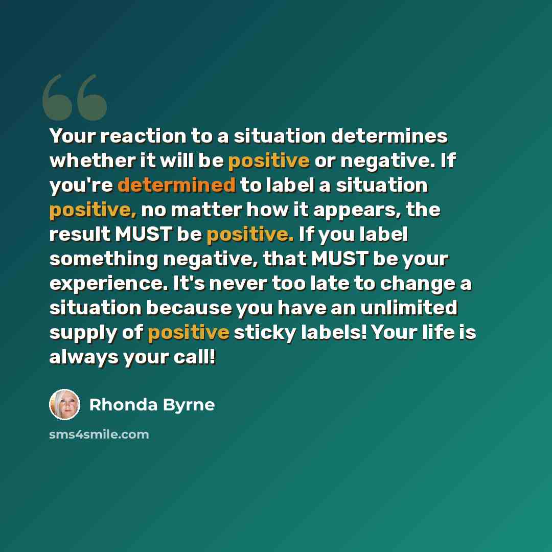 “Your reaction to a situation determines whether it will be positive or negative. If you're determined to label a situation positive, no matter how it appears, the result MUST be positive. If you label something negative, that MUST be your experience. It's never too late to change a situation…” quote by Rhonda Byrne