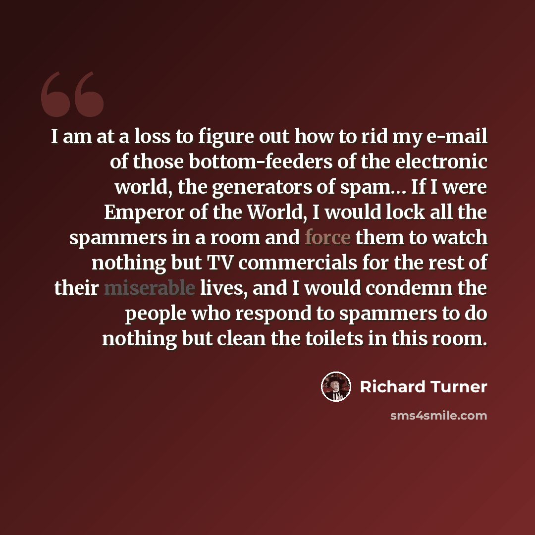 “I am at a loss to figure out how to rid my e-mail of those bottom-feeders of the electronic world, the generators of spam… If I were Emperor of the World, I would lock all the spammers in a room and force them to watch nothing but TV commercials for the rest of their miserable lives, and I would…” quote by Richard Turner