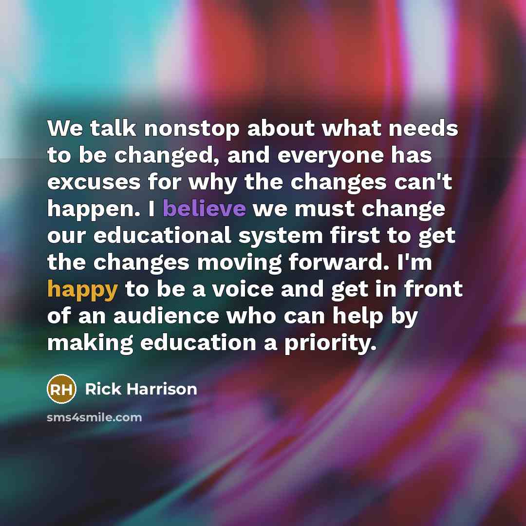 “We talk nonstop about what needs to be changed, and everyone has excuses for why the changes can't happen. I believe we must change our educational system first to get the changes moving forward. I'm happy to be a voice and get in front of an audience who can help by making education a priority.” quote by Rick Harrison