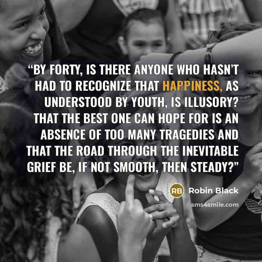 “By forty, is there anyone who hasn’t had to recognize that happiness, as understood by youth, is illusory? That the best one can hope for is an absence of too many tragedies and that the road through the inevitable grief be, if not smooth, then steady?” quote by Robin Black