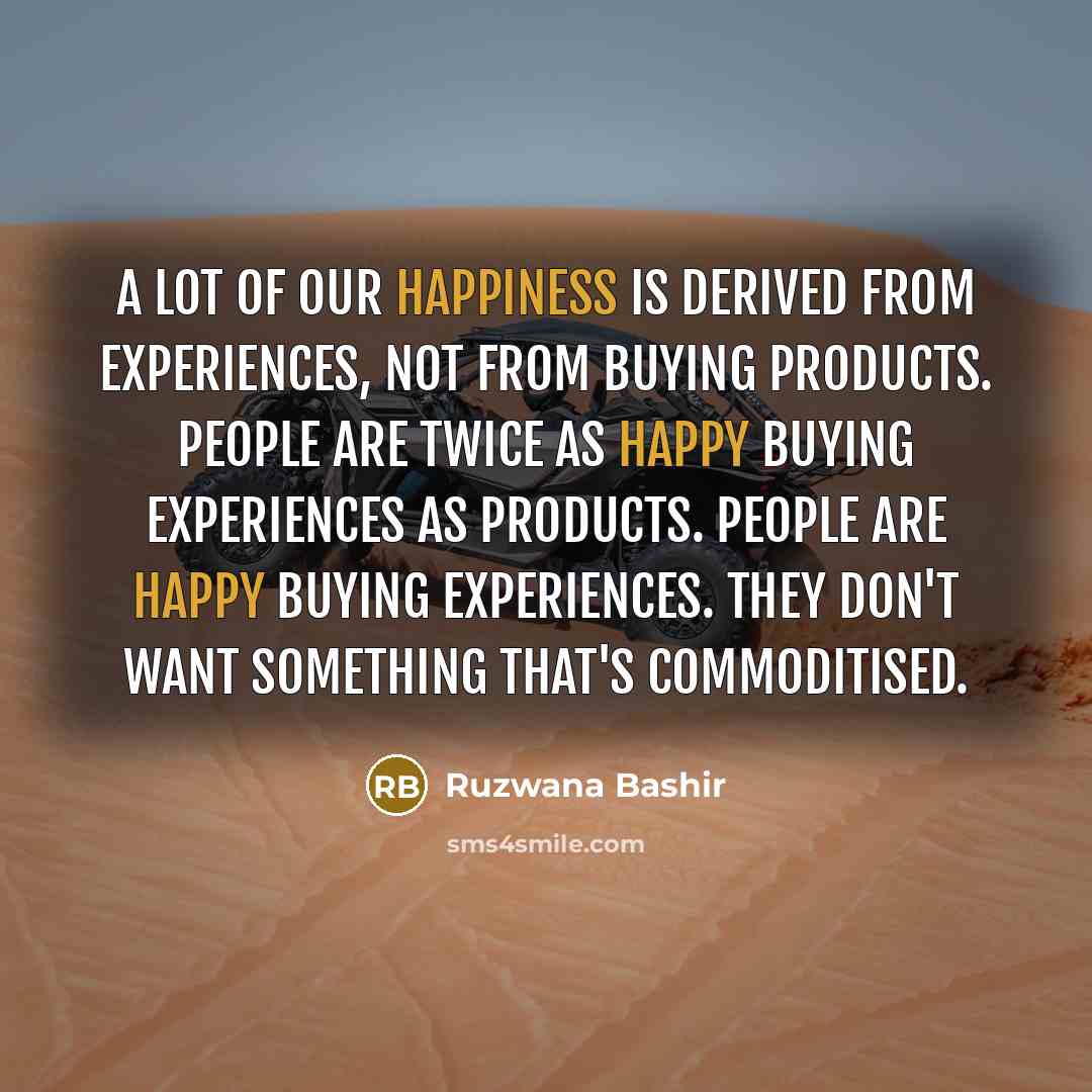 “A lot of our happiness is derived from experiences, not from buying products. People are twice as happy buying experiences as products. People are happy buying experiences. They don't want something that's commoditised.” quote by Ruzwana Bashir