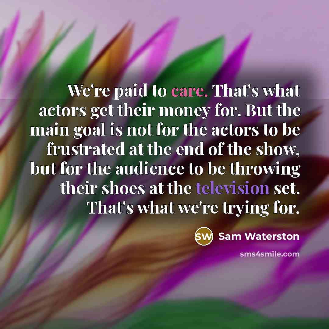 “We're paid to care. That's what actors get their money for. But the main goal is not for the actors to be frustrated at the end of the show, but for the audience to be throwing their shoes at the television set. That's what we're trying for.” quote by Sam Waterston