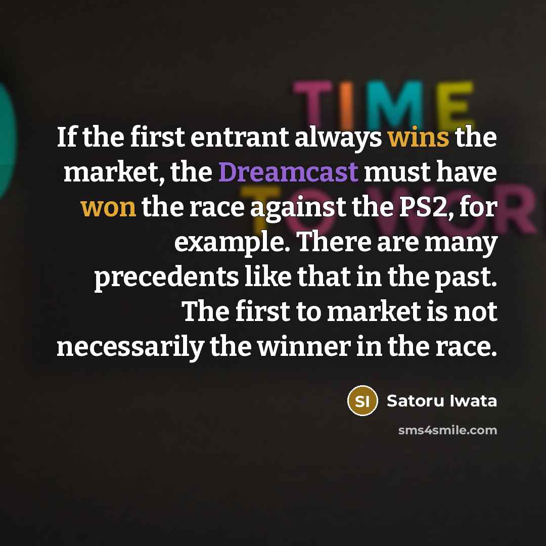 “If the first entrant always wins the market, the Dreamcast must have won the race against the PS2, for example. There are many precedents like that in the past. The first to market is not necessarily the winner in the race.” quote by Satoru Iwata