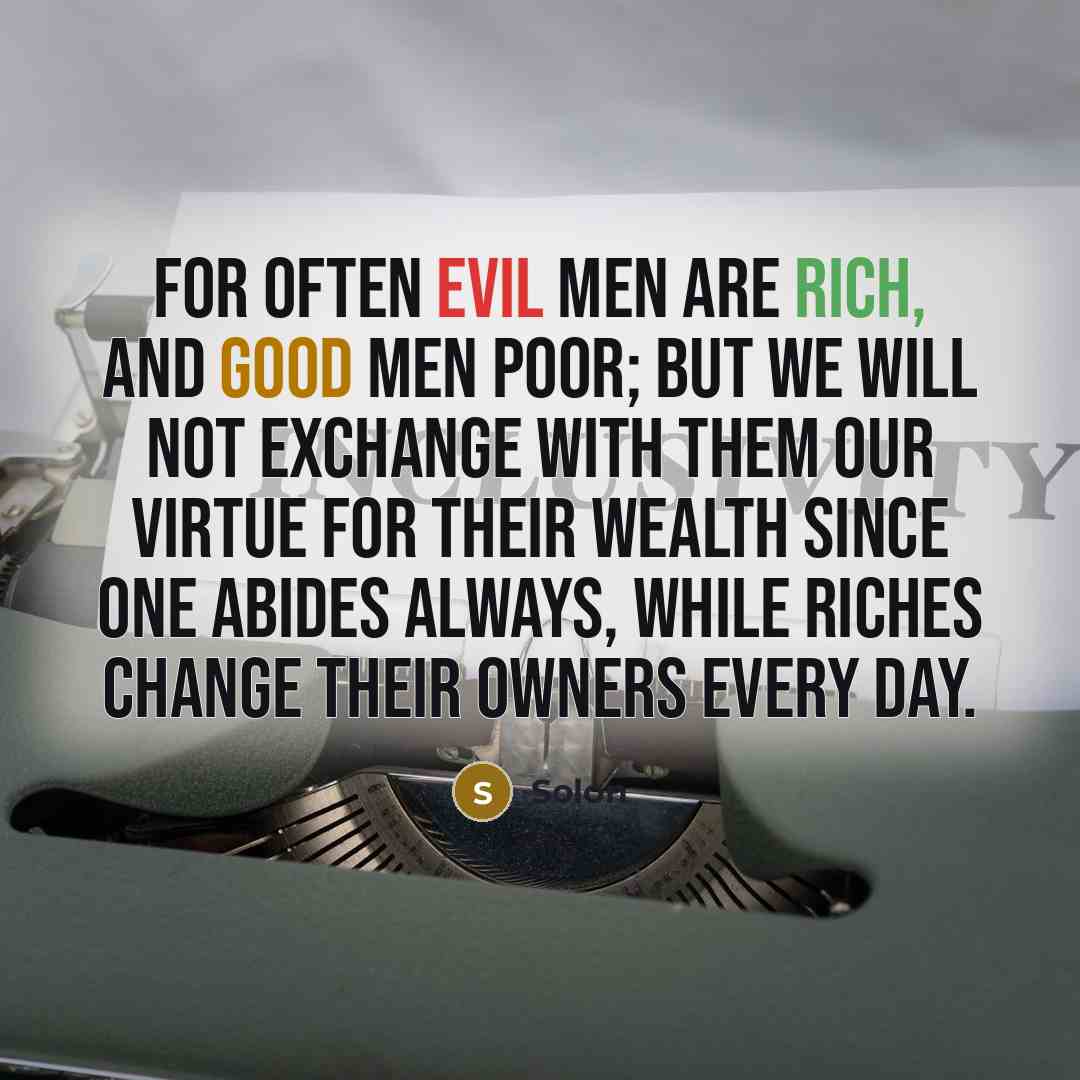 “For often evil men are rich, and good men poor; But we will not exchange with them Our virtue for their wealth since one abides always, While riches change their owners every day.” quote by Solon