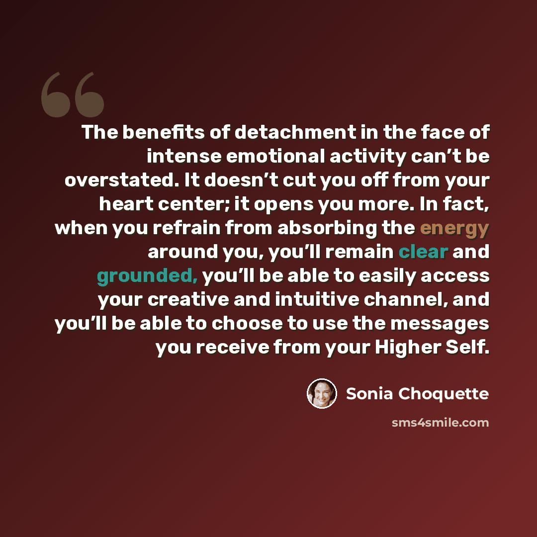 “The benefits of detachment in the face of intense emotional activity can’t be overstated. It doesn’t cut you off from your heart center; it opens you more. In fact, when you refrain from absorbing the energy around you, you’ll remain clear and grounded, you’ll be able to easily access your…” quote by Sonia Choquette