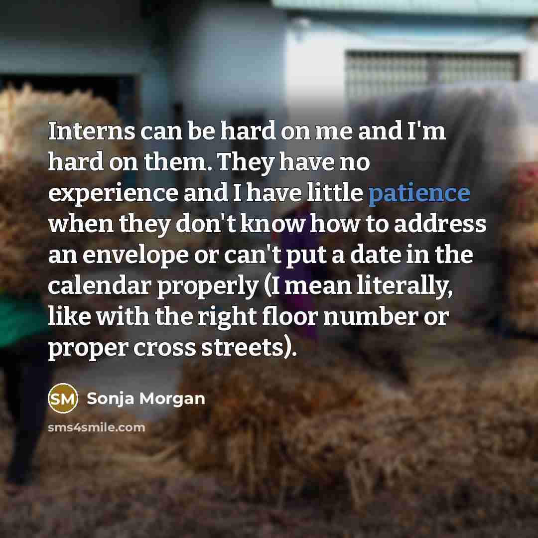 “Interns can be hard on me and I'm hard on them. They have no experience and I have little patience when they don't know how to address an envelope or can't put a date in the calendar properly (I mean literally, like with the right floor number or proper cross streets).” quote by Sonja Morgan