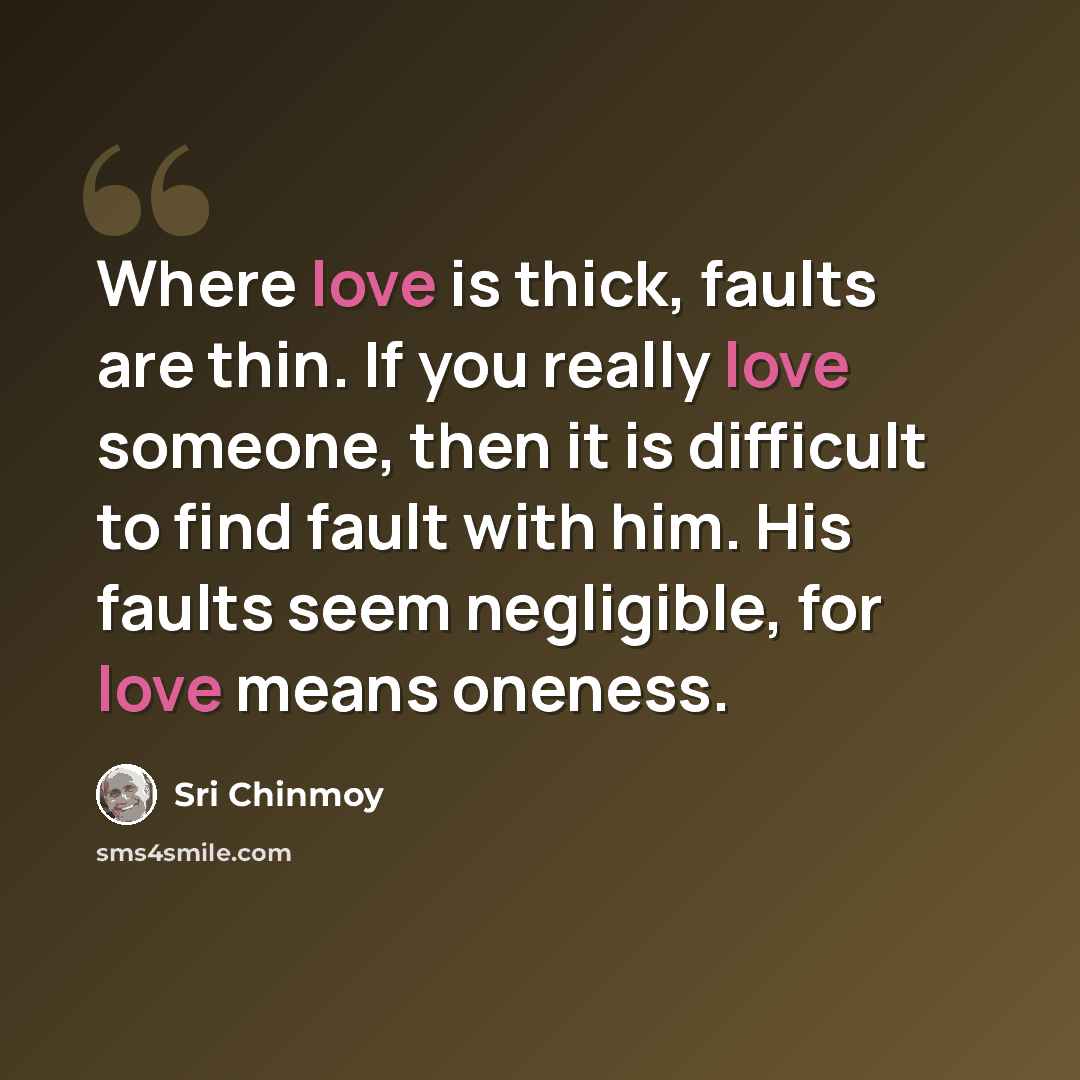 “Where love is thick, faults are thin. If you really love someone, then it is difficult to find fault with him. His faults seem negligible, for love means oneness.” quote by Sri Chinmoy