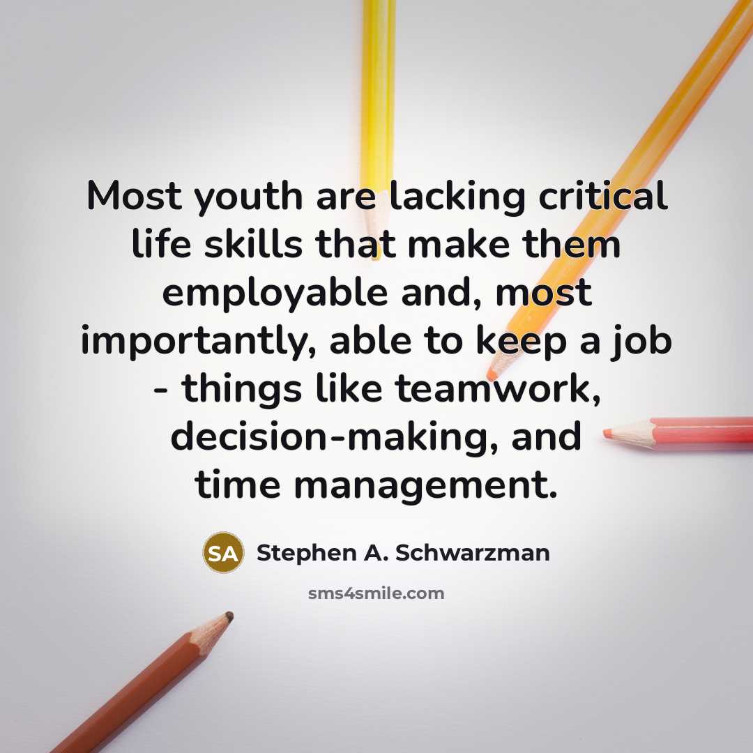 “Most youth are lacking critical life skills that make them employable and, most importantly, able to keep a job - things like teamwork, decision-making, and time management.” quote by Stephen A. Schwarzman